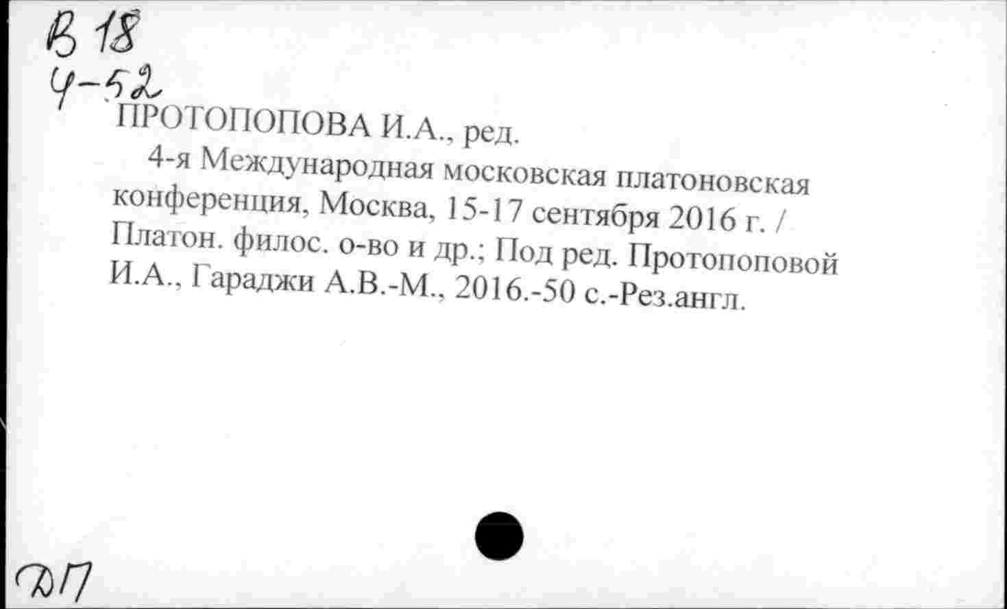 ﻿' ПРОТОПОПОВА И.А.. ред.
4-я Международная московская платоновская конференция, Москва, 15-17 сентября 2016 г. / Платон, филос. о-во и др.; Под ред. Протопоповой И.А., Гараджи А.В.-М.. 2016.-50 с.-Рез.англ.